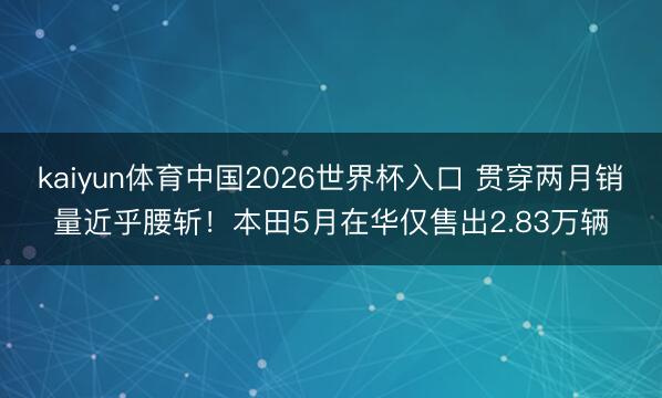 kaiyun体育中国2026世界杯入口 贯穿两月销量近乎腰斩！本田5月在华仅售出2.83万辆