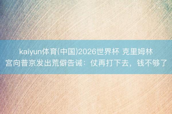 kaiyun体育(中国)2026世界杯 克里姆林宫向普京发出荒僻告诫:仗再打下去,钱不够了