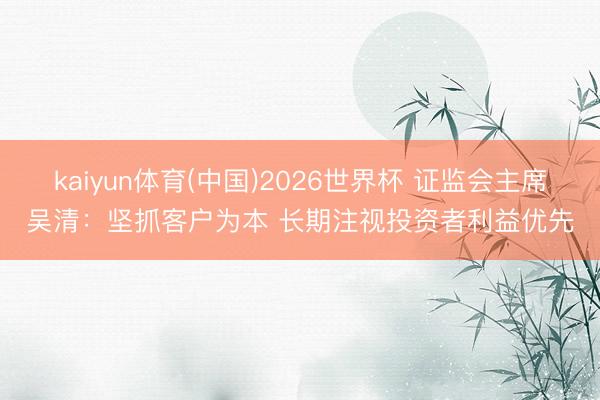 kaiyun体育(中国)2026世界杯 证监会主席吴清：坚抓客户为本 长期注视投资者利益优先