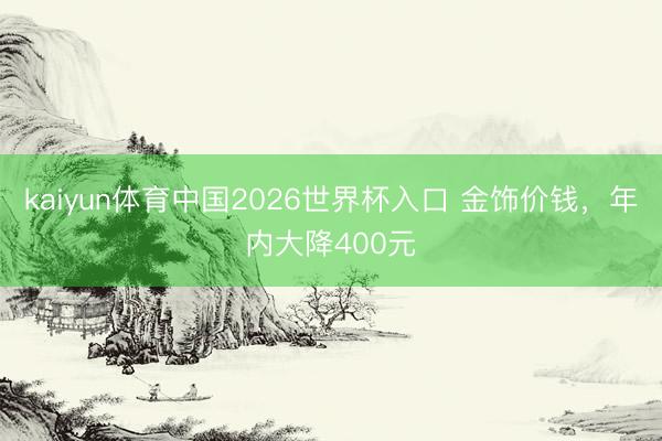 kaiyun体育中国2026世界杯入口 金饰价钱，年内大降400元