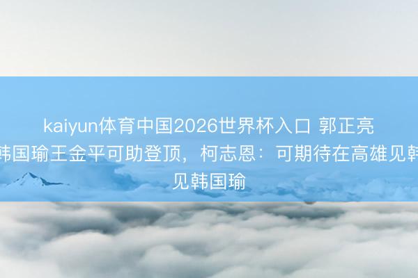 kaiyun体育中国2026世界杯入口 郭正亮点名韩国瑜王金平可助登顶，柯志恩：可期待在高雄见韩国瑜