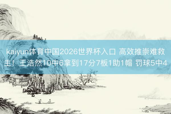kaiyun体育中国2026世界杯入口 高效推崇难救主！王浩然10中6拿到17分7板1助1帽 罚球5中4