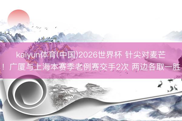 kaiyun体育(中国)2026世界杯 针尖对麦芒！广厦与上海本赛季老例赛交手2次 两边各取一胜
