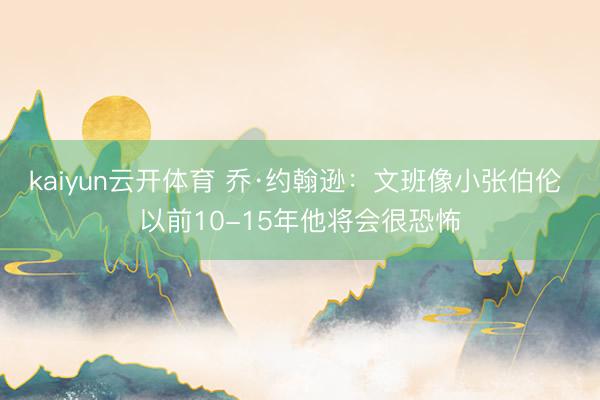 kaiyun云开体育 乔·约翰逊：文班像小张伯伦 以前10-15年他将会很恐怖