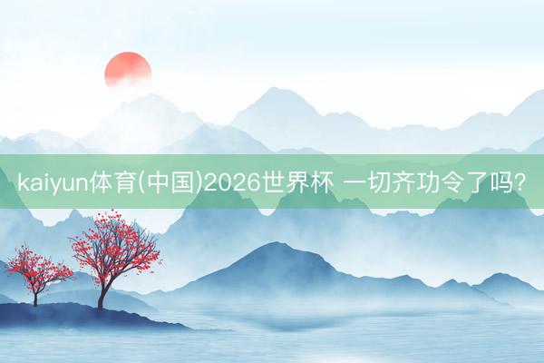 kaiyun体育(中国)2026世界杯 一切齐功令了吗？