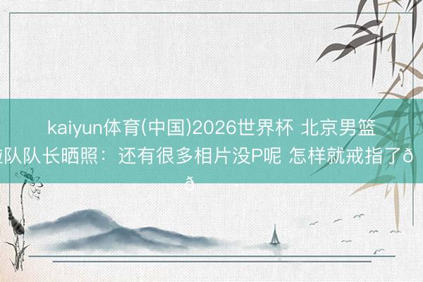 kaiyun体育(中国)2026世界杯 北京男篮啦啦队队长晒照：还有很多相片没P呢 怎样就戒指了😭