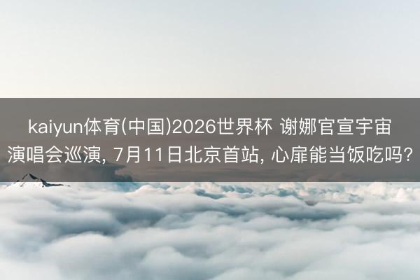 kaiyun体育(中国)2026世界杯 谢娜官宣宇宙演唱会巡演， 7月11日北京首站， 心扉能当饭吃吗?