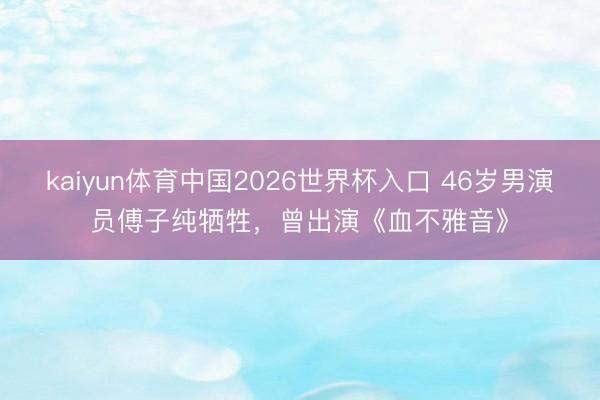 kaiyun体育中国2026世界杯入口 46岁男演员傅子纯牺牲，曾出演《血不雅音》