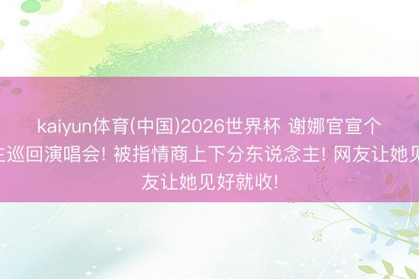 kaiyun体育(中国)2026世界杯 谢娜官宣个东说念主巡回演唱会! 被指情商上下分东说念主! 网友让她见好就收!