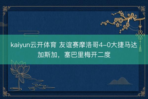 kaiyun云开体育 友谊赛摩洛哥4-0大捷马达加斯加，塞巴里梅开二度