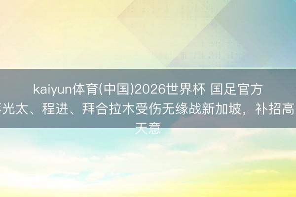 kaiyun体育(中国)2026世界杯 国足官方:蒋光太、程进、拜合拉木受伤无缘战新加坡,补招高天意