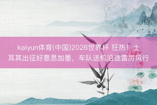 kaiyun体育(中国)2026世界杯 狂热！土耳其出征好意思加墨，车队送机沿途雷厉风行