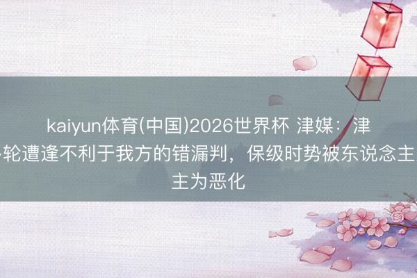 kaiyun体育(中国)2026世界杯 津媒：津门虎多轮遭逢不利于我方的错漏判，保级时势被东说念主为恶化