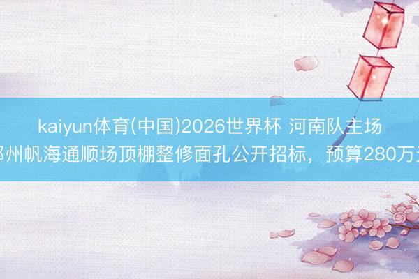 kaiyun体育(中国)2026世界杯 河南队主场郑州帆海通顺场顶棚整修面孔公开招标，预算280万元