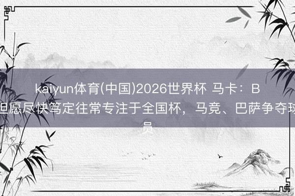 kaiyun体育(中国)2026世界杯 马卡：B席但愿尽快笃定往常专注于全国杯，马竞、巴萨争夺球员
