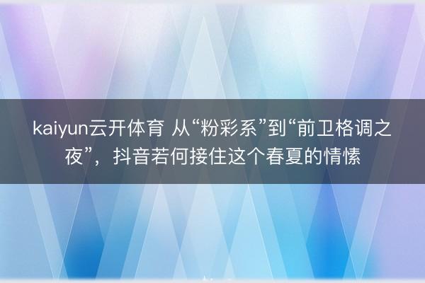 kaiyun云开体育 从“粉彩系”到“前卫格调之夜”，抖音若何接住这个春夏的情愫