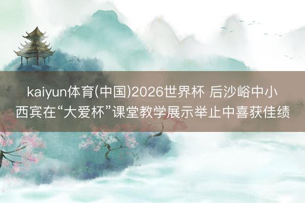 kaiyun体育(中国)2026世界杯 后沙峪中小西宾在“大爱杯”课堂教学展示举止中喜获佳绩