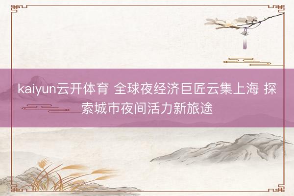 kaiyun云开体育 全球夜经济巨匠云集上海 探索城市夜间活力新旅途