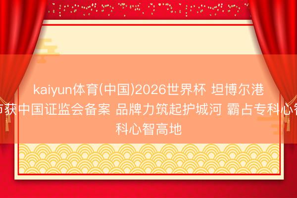kaiyun体育(中国)2026世界杯 坦博尔港股上市获中国证监会备案 品牌力筑起护城河 霸占专科心智高地