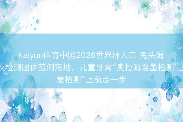 kaiyun体育中国2026世界杯入口 兔头姆妈牵头鼓吹检测团体范例落地，儿童牙膏“奥拉氟含量检测”上前走一步
