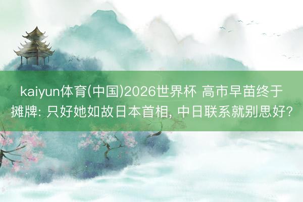 kaiyun体育(中国)2026世界杯 高市早苗终于摊牌: 只好她如故日本首相， 中日联系就别思好?