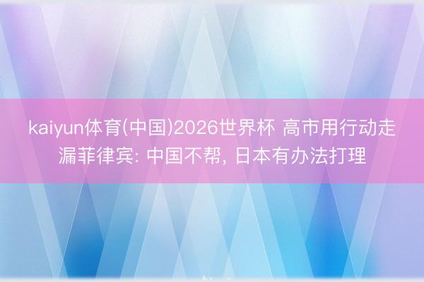 kaiyun体育(中国)2026世界杯 高市用行动走漏菲律宾: 中国不帮， 日本有办法打理