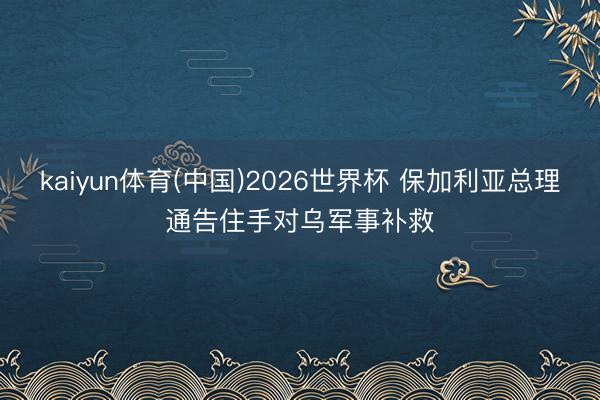 kaiyun体育(中国)2026世界杯 保加利亚总理通告住手对乌军事补救