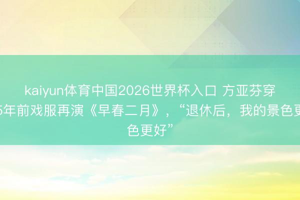 kaiyun体育中国2026世界杯入口 方亚芬穿上25年前戏服再演《早春二月》，“退休后，我的景色更好”