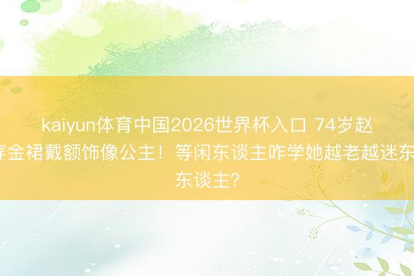 kaiyun体育中国2026世界杯入口 74岁赵雅芝穿金裙戴额饰像公主！等闲东谈主咋学她越老越迷东谈主？