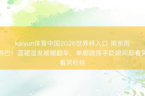 kaiyun体育中国2026世界杯入口 南京雨天见热巴！蓝裙湿发被嘲翻车，单脚跳挥手眨眼间却看哭粉丝
