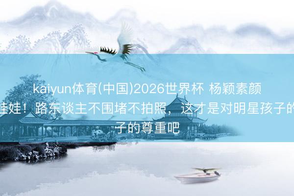 kaiyun体育(中国)2026世界杯 杨颖素颜带娃持娃娃！路东谈主不围堵不拍照，这才是对明星孩子的尊重吧