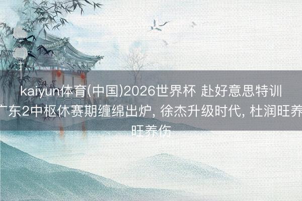 kaiyun体育(中国)2026世界杯 赴好意思特训! 广东2中枢休赛期缠绵出炉， 徐杰升级时代， 杜润旺养伤