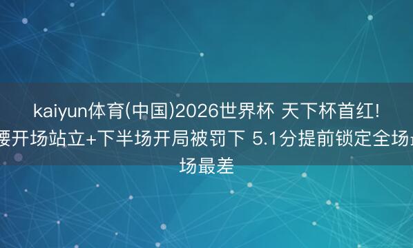 kaiyun体育(中国)2026世界杯 天下杯首红! 铁腰开场站立+下半场开局被罚下 5.1分提前锁定全场最差