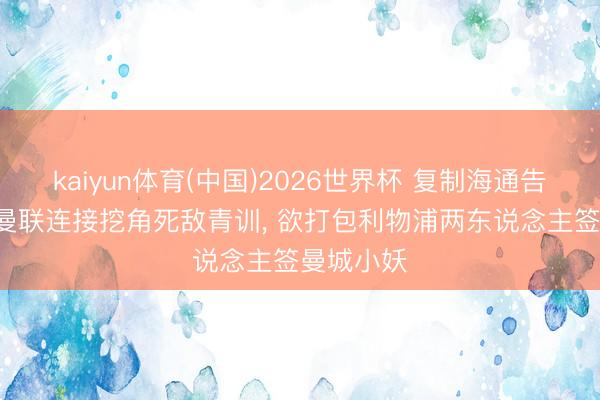 kaiyun体育(中国)2026世界杯 复制海通告捷模范! 曼联连接挖角死敌青训， 欲打包利物浦两东说念主签曼城小妖