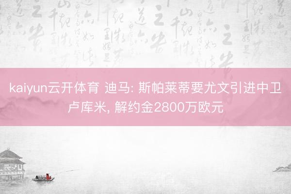 kaiyun云开体育 迪马: 斯帕莱蒂要尤文引进中卫卢库米, 解约金2800万欧元