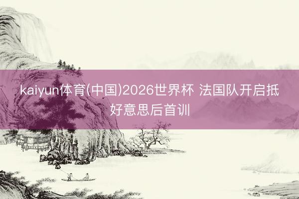 kaiyun体育(中国)2026世界杯 法国队开启抵好意思后首训