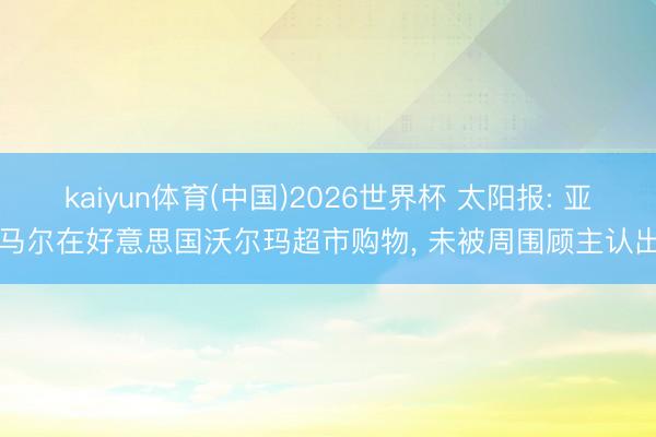 kaiyun体育(中国)2026世界杯 太阳报: 亚马尔在好意思国沃尔玛超市购物， 未被周围顾主认出