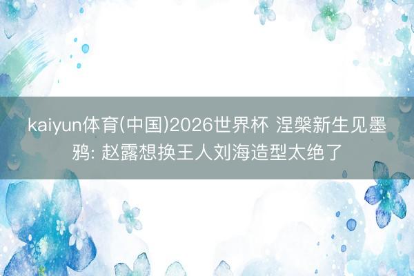 kaiyun体育(中国)2026世界杯 涅槃新生见墨鸦: 赵露想换王人刘海造型太绝了