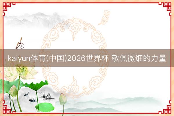 kaiyun体育(中国)2026世界杯 敬佩微细的力量
