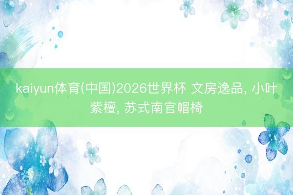 kaiyun体育(中国)2026世界杯 文房逸品， 小叶紫檀， 苏式南官帽椅