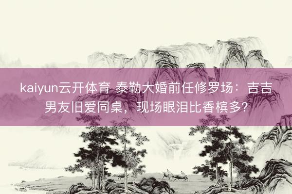 kaiyun云开体育 泰勒大婚前任修罗场：吉吉男友旧爱同桌，现场眼泪比香槟多？