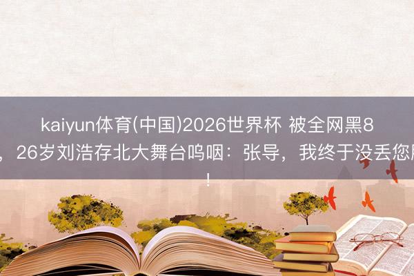kaiyun体育(中国)2026世界杯 被全网黑8年，26岁刘浩存北大舞台呜咽：张导，我终于没丢您脸！