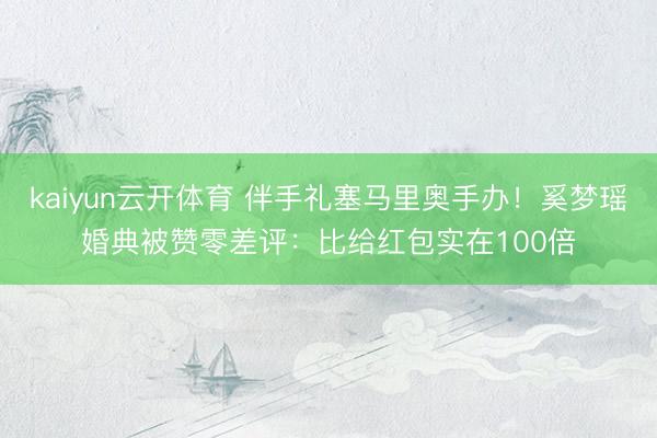 kaiyun云开体育 伴手礼塞马里奥手办！奚梦瑶婚典被赞零差评：比给红包实在100倍