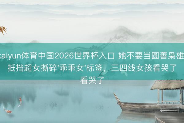 kaiyun体育中国2026世界杯入口 她不要当圆善枭雄！抵挡超女撕碎'乖乖女'标签，三四线女孩看哭了