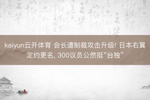 kaiyun云开体育 会长遭制裁攻击升级! 日本右翼定约更名， 300议员公然挺“台独”