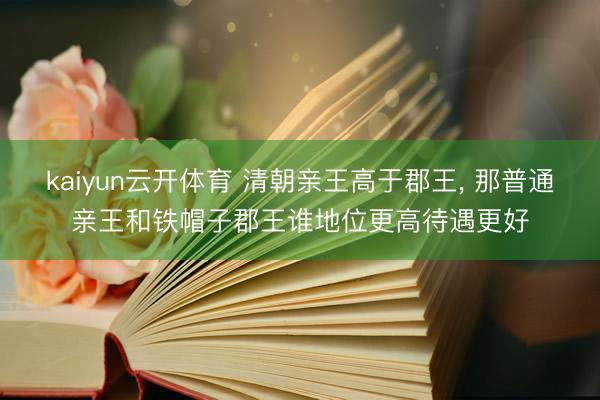 kaiyun云开体育 清朝亲王高于郡王， 那普通亲王和铁帽子郡王谁地位更高待遇更好