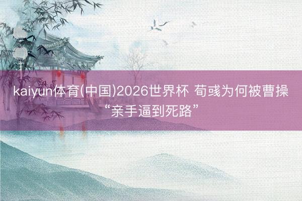 kaiyun体育(中国)2026世界杯 荀彧为何被曹操“亲手逼到死路”