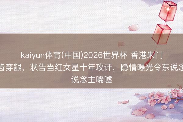 kaiyun体育(中国)2026世界杯 香港朱门少主嚼齿穿龈,状告当红女星十年攻讦,隐情曝光令东说念主唏嘘