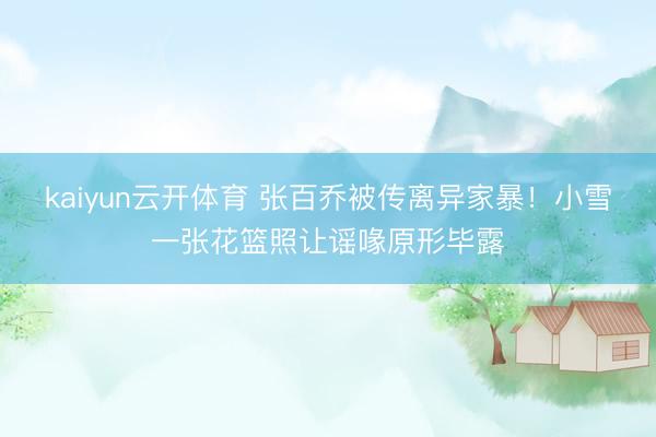 kaiyun云开体育 张百乔被传离异家暴!小雪一张花篮照让谣喙原形毕露