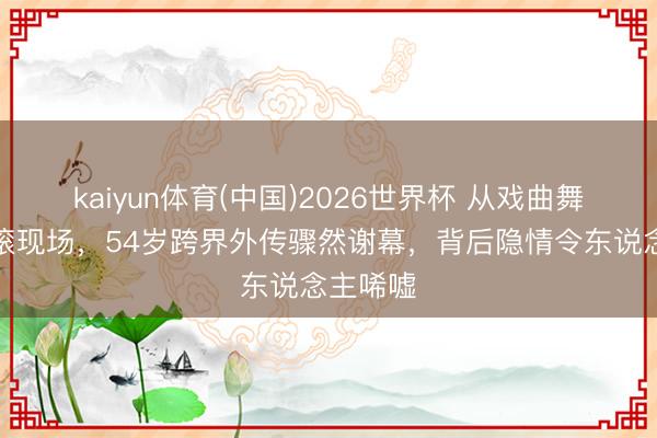 kaiyun体育(中国)2026世界杯 从戏曲舞台到摇滚现场,54岁跨界外传骤然谢幕,背后隐情令东说念主唏嘘
